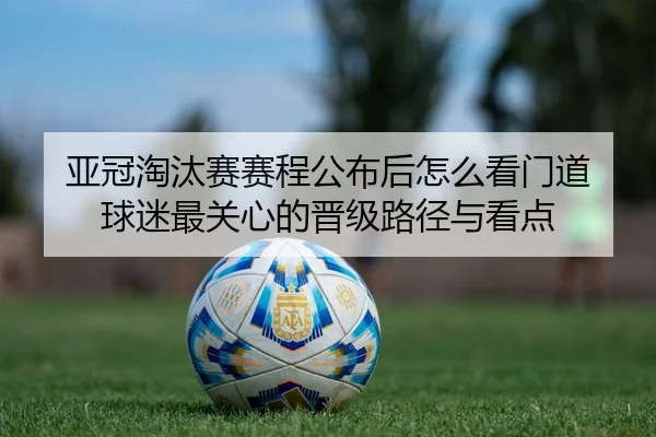 亚冠淘汰赛赛程公布后怎么看门道 球迷最关心的晋级路径与看点