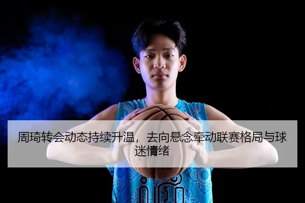 周琦转会动态持续升温，去向悬念牵动联赛格局与球迷情绪