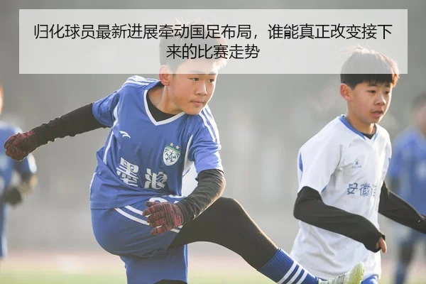归化球员最新进展牵动国足布局，谁能真正改变接下来的比赛走势
