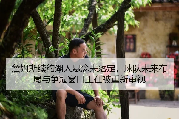 詹姆斯续约湖人悬念未落定，球队未来布局与争冠窗口正在被重新审视